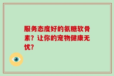 服务态度好的氨糖软骨素？让你的宠物健康无忧？