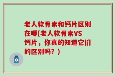 老人软骨素和钙片区别在哪(老人软骨素VS钙片，你真的知道它们的区别吗？)