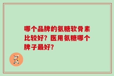 哪个品牌的氨糖软骨素比较好？医用氨糖哪个牌子最好？