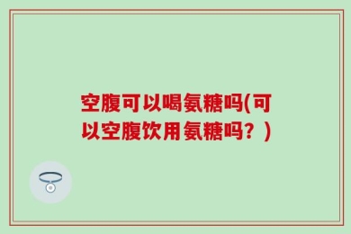 空腹可以喝氨糖吗(可以空腹饮用氨糖吗？)