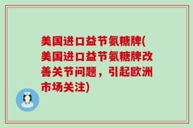 美国进口益节氨糖牌(美国进口益节氨糖牌改善关节问题，引起欧洲市场关注)