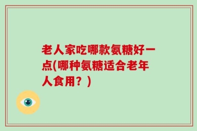 老人家吃哪款氨糖好一点(哪种氨糖适合老年人食用？)