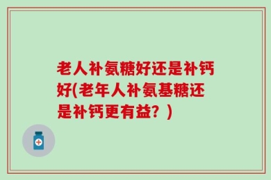 老人补氨糖好还是补钙好(老年人补氨基糖还是补钙更有益？)