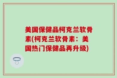 美国保健品柯克兰软骨素(柯克兰软骨素：美国热门保健品再升级)
