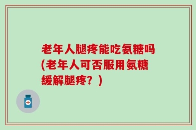 老年人腿疼能吃氨糖吗(老年人可否服用氨糖缓解腿疼？)