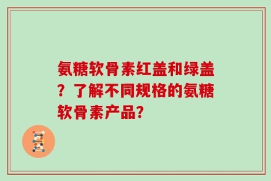 氨糖软骨素红盖和绿盖？了解不同规格的氨糖软骨素产品？