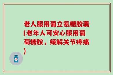 老人服用葡立氨糖胶囊(老年人可安心服用葡萄糖胺，缓解关节疼痛)