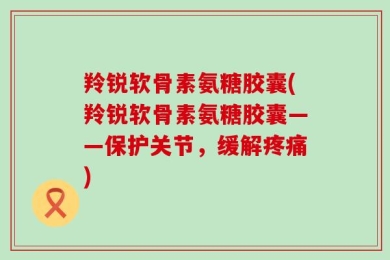 羚锐软骨素氨糖胶囊(羚锐软骨素氨糖胶囊——保护关节，缓解疼痛)