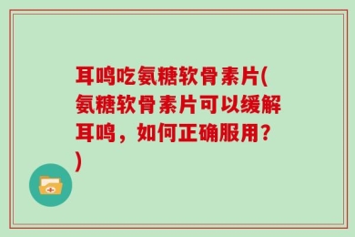 耳鸣吃氨糖软骨素片(氨糖软骨素片可以缓解耳鸣，如何正确服用？)
