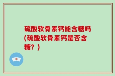 硫酸软骨素钙能含糖吗(硫酸软骨素钙是否含糖？)