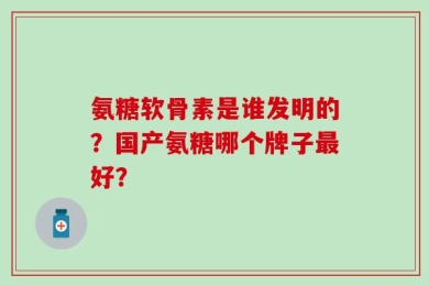 氨糖软骨素是谁发明的？国产氨糖哪个牌子最好？