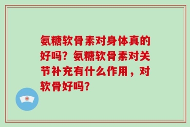 氨糖软骨素对身体真的好吗？氨糖软骨素对关节补充有什么作用，对软骨好吗？