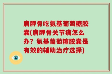 肩胛骨吃氨基葡萄糖胶囊(肩胛骨关节痛怎么办？氨基葡萄糖胶囊是有效的辅助治疗选择)