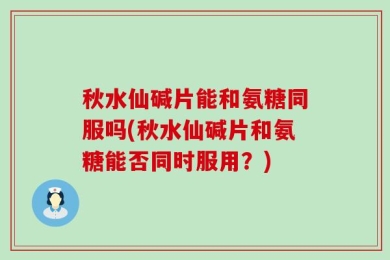 秋水仙碱片能和氨糖同服吗(秋水仙碱片和氨糖能否同时服用？)