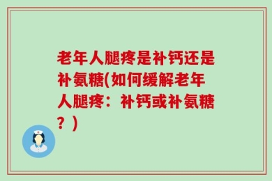 老年人腿疼是补钙还是补氨糖(如何缓解老年人腿疼：补钙或补氨糖？)