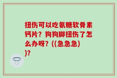 扭伤可以吃氨糖软骨素钙片？狗狗脚扭伤了怎么办呀？((急急急))？