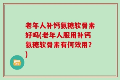 老年人补钙氨糖软骨素好吗(老年人服用补钙氨糖软骨素有何效用？)