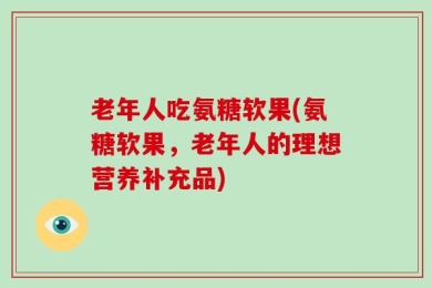 老年人吃氨糖软果(氨糖软果，老年人的理想营养补充品)