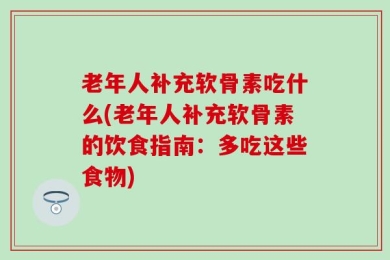 老年人补充软骨素吃什么(老年人补充软骨素的饮食指南：多吃这些食物)