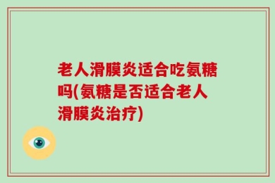 老人滑膜炎适合吃氨糖吗(氨糖是否适合老人滑膜炎治疗)