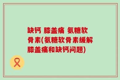 缺钙 膝盖痛 氨糖软骨素(氨糖软骨素缓解膝盖痛和缺钙问题)