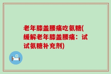 老年膝盖腰痛吃氨糖(缓解老年膝盖腰痛：试试氨糖补充剂)