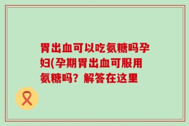 胃出血可以吃氨糖吗孕妇(孕期胃出血可服用氨糖吗？解答在这里