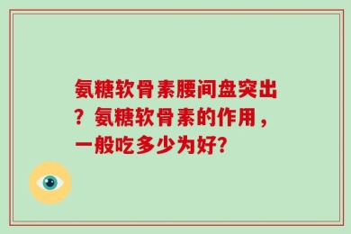 氨糖软骨素腰间盘突出？氨糖软骨素的作用，一般吃多少为好？