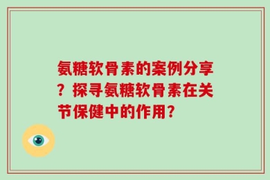 氨糖软骨素的案例分享？探寻氨糖软骨素在关节保健中的作用？