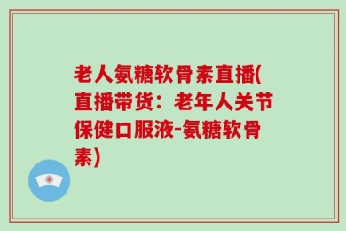 老人氨糖软骨素直播(直播带货：老年人关节保健口服液-氨糖软骨素)