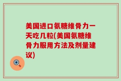 美国进口氨糖维骨力一天吃几粒(美国氨糖维骨力服用方法及剂量建议)