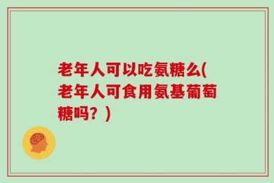 老年人可以吃氨糖么(老年人可食用氨基葡萄糖吗？)