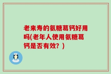 老来寿的氨糖葛钙好用吗(老年人使用氨糖葛钙是否有效？)