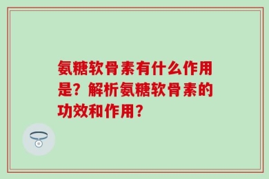 氨糖软骨素有什么作用是？解析氨糖软骨素的功效和作用？