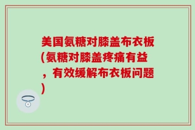 美国氨糖对膝盖布衣板(氨糖对膝盖疼痛有益，有效缓解布衣板问题)