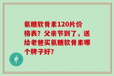 氨糖软骨素120片价格表？父亲节到了，送给老爸买氨糖软骨素哪个牌子好？