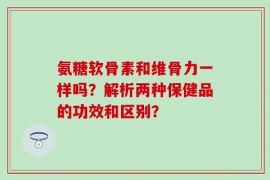 氨糖软骨素和维骨力一样吗？解析两种保健品的功效和区别？
