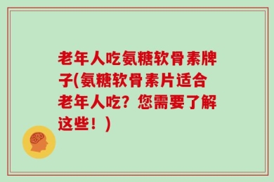 老年人吃氨糖软骨素牌子(氨糖软骨素片适合老年人吃？您需要了解这些！)