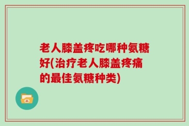 老人膝盖疼吃哪种氨糖好(治疗老人膝盖疼痛的最佳氨糖种类)