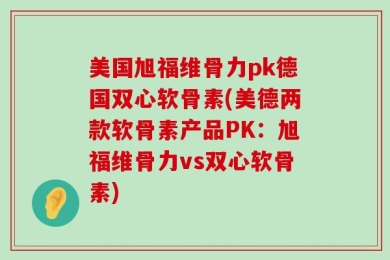 美国旭福维骨力pk德国双心软骨素(美德两款软骨素产品PK：旭福维骨力vs双心软骨素)