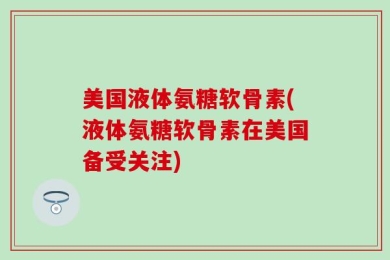 美国液体氨糖软骨素(液体氨糖软骨素在美国备受关注)