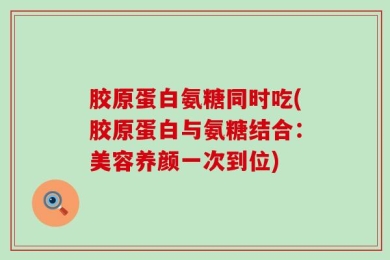 胶原蛋白氨糖同时吃(胶原蛋白与氨糖结合：美容养颜一次到位)