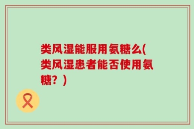类风湿能服用氨糖么(类风湿患者能否使用氨糖？)