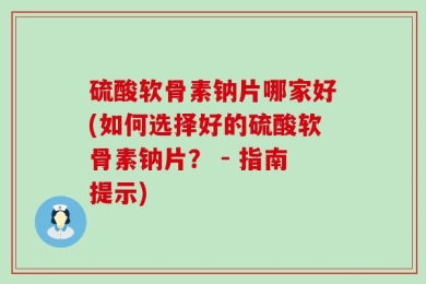 硫酸软骨素钠片哪家好(如何选择好的硫酸软骨素钠片？ - 指南提示)