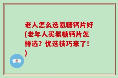 老人怎么选氨糖钙片好(老年人买氨糖钙片怎样选？优选技巧来了！)