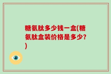 糖氨肽多少钱一盒(糖氨肽盒装价格是多少？)