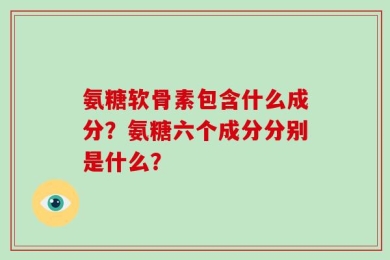 氨糖软骨素包含什么成分？氨糖六个成分分别是什么？