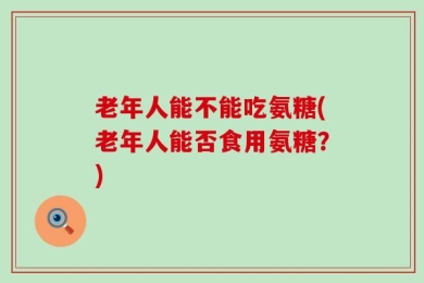 老年人能不能吃氨糖(老年人能否食用氨糖？)