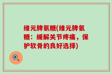 维元牌氨糖(维元牌氨糖：缓解关节疼痛，保护软骨的良好选择)