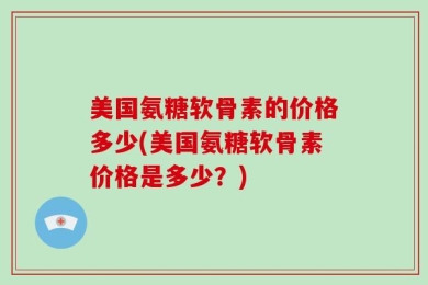 美国氨糖软骨素的价格多少(美国氨糖软骨素价格是多少？)